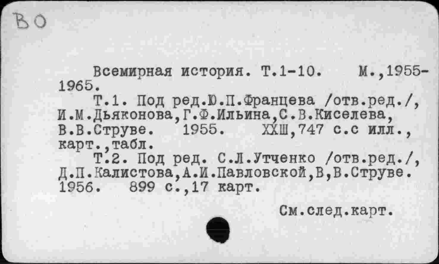 ﻿ъо
Всемирная история. Т.1-10.	М.,1955-
1965.
Т.1. Под ред.Ю.П.Францева /отв.ред./, И.М.Дьяконова,Г.Ф.Ильина,С.В.Киселева, В.В.Струве.	1955.	ХХШ,747 с.с ИЛЛ.,
карт.,табл.
Т.2. Под ред. С.Л.Утченко /отв.ред./, Д.П.Калистова,А.И.Павловской,В,В.Струве. 1956.	899 с.,17 карт.
См.след.карт.